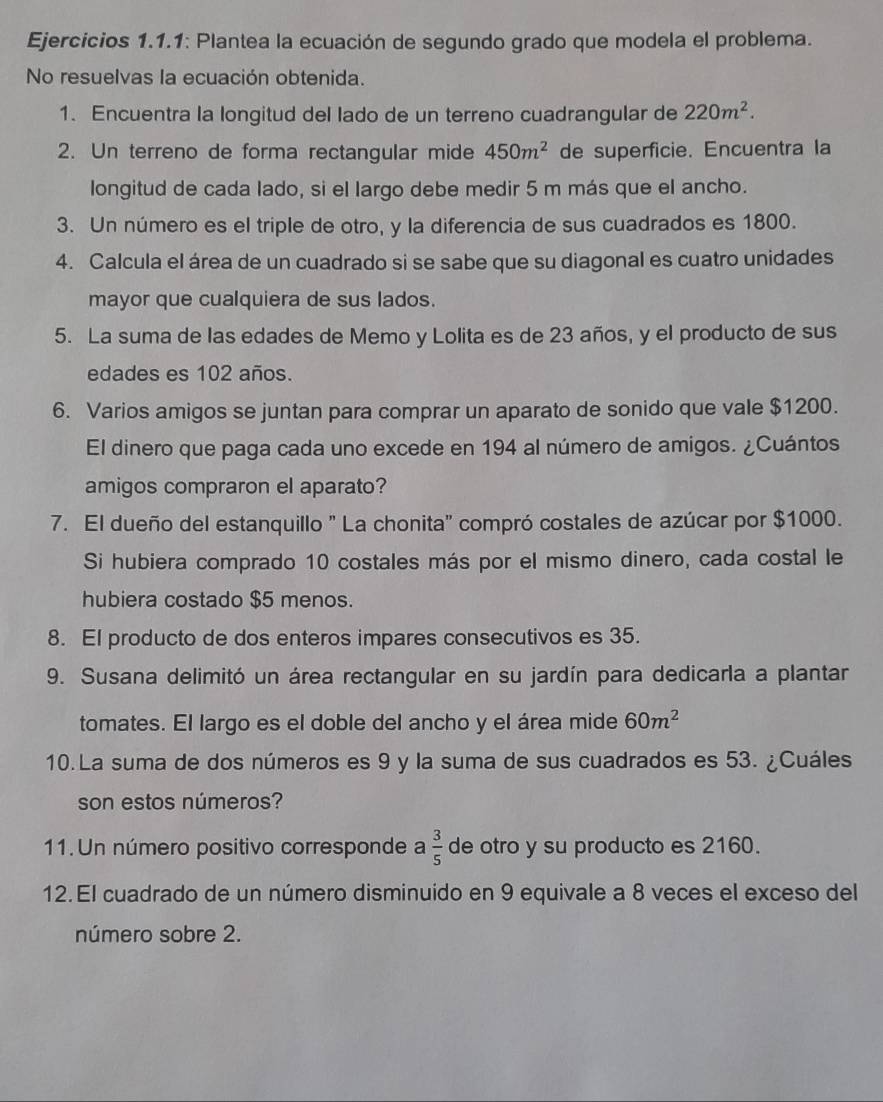 Ejercicios 1.1.1: Plantea la ecuación de segundo grado que modela el problema.
No resuelvas la ecuación obtenida.
1. Encuentra la longitud del lado de un terreno cuadrangular de 220m^2.
2. Un terreno de forma rectangular mide 450m^2 de superficie. Encuentra la
longitud de cada lado, si el largo debe medir 5 m más que el ancho.
3. Un número es el triple de otro, y la diferencia de sus cuadrados es 1800.
4. Calcula el área de un cuadrado si se sabe que su diagonal es cuatro unidades
mayor que cualquiera de sus lados.
5. La suma de las edades de Memo y Lolita es de 23 años, y el producto de sus
edades es 102 años.
6. Varios amigos se juntan para comprar un aparato de sonido que vale $1200.
El dinero que paga cada uno excede en 194 al número de amigos. ¿Cuántos
amigos compraron el aparato?
7. El dueño del estanquillo " La chonita" compró costales de azúcar por $1000.
Si hubiera comprado 10 costales más por el mismo dinero, cada costal le
hubiera costado $5 menos.
8. El producto de dos enteros impares consecutivos es 35.
9. Susana delimitó un área rectangular en su jardín para dedicarla a plantar
tomates. El largo es el doble del ancho y el área mide 60m^2
10.La suma de dos números es 9 y la suma de sus cuadrados es 53. ¿Cuáles
son estos números?
11. Un número positivo corresponde a  3/5  de otro y su producto es 2160.
12. El cuadrado de un número disminuido en 9 equivale a 8 veces el exceso del
número sobre 2.