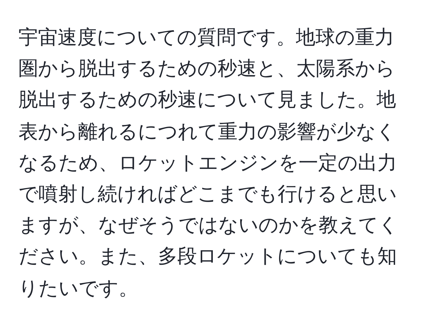 宇宙速度についての質問です。地球の重力圏から脱出するための秒速と、太陽系から脱出するための秒速について見ました。地表から離れるにつれて重力の影響が少なくなるため、ロケットエンジンを一定の出力で噴射し続ければどこまでも行けると思いますが、なぜそうではないのかを教えてください。また、多段ロケットについても知りたいです。