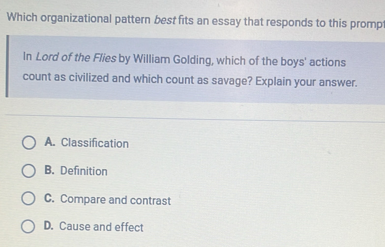 Which organizational pattern best fits an essay that responds to this prompt
In Lord of the Flies by William Golding, which of the boys' actions
count as civilized and which count as savage? Explain your answer.
A. Classification
B. Definition
C. Compare and contrast
D. Cause and effect