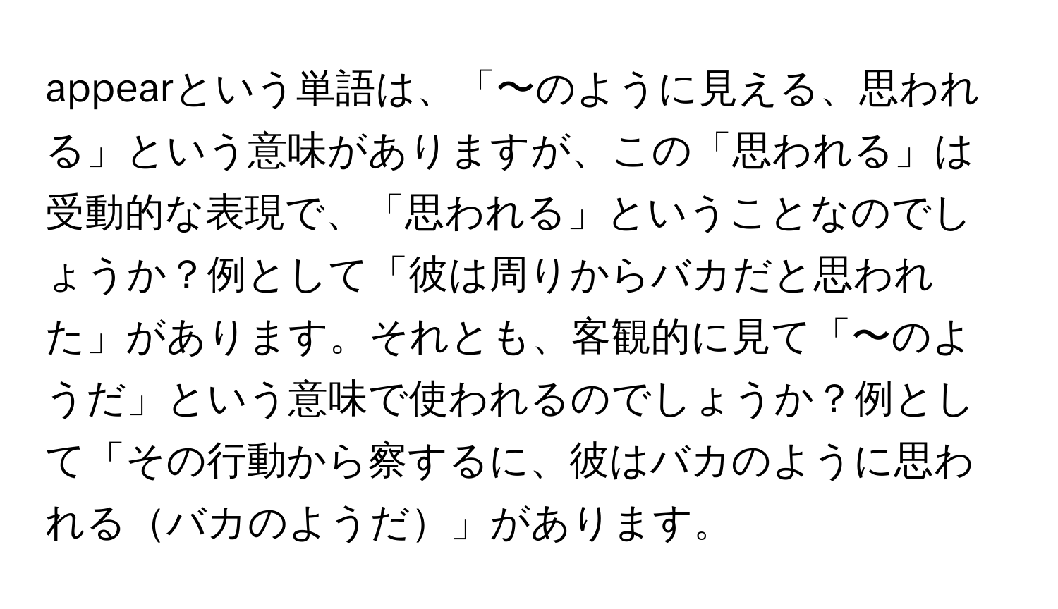 appearという単語は、「〜のように見える、思われる」という意味がありますが、この「思われる」は受動的な表現で、「思われる」ということなのでしょうか？例として「彼は周りからバカだと思われた」があります。それとも、客観的に見て「〜のようだ」という意味で使われるのでしょうか？例として「その行動から察するに、彼はバカのように思われるバカのようだ」があります。