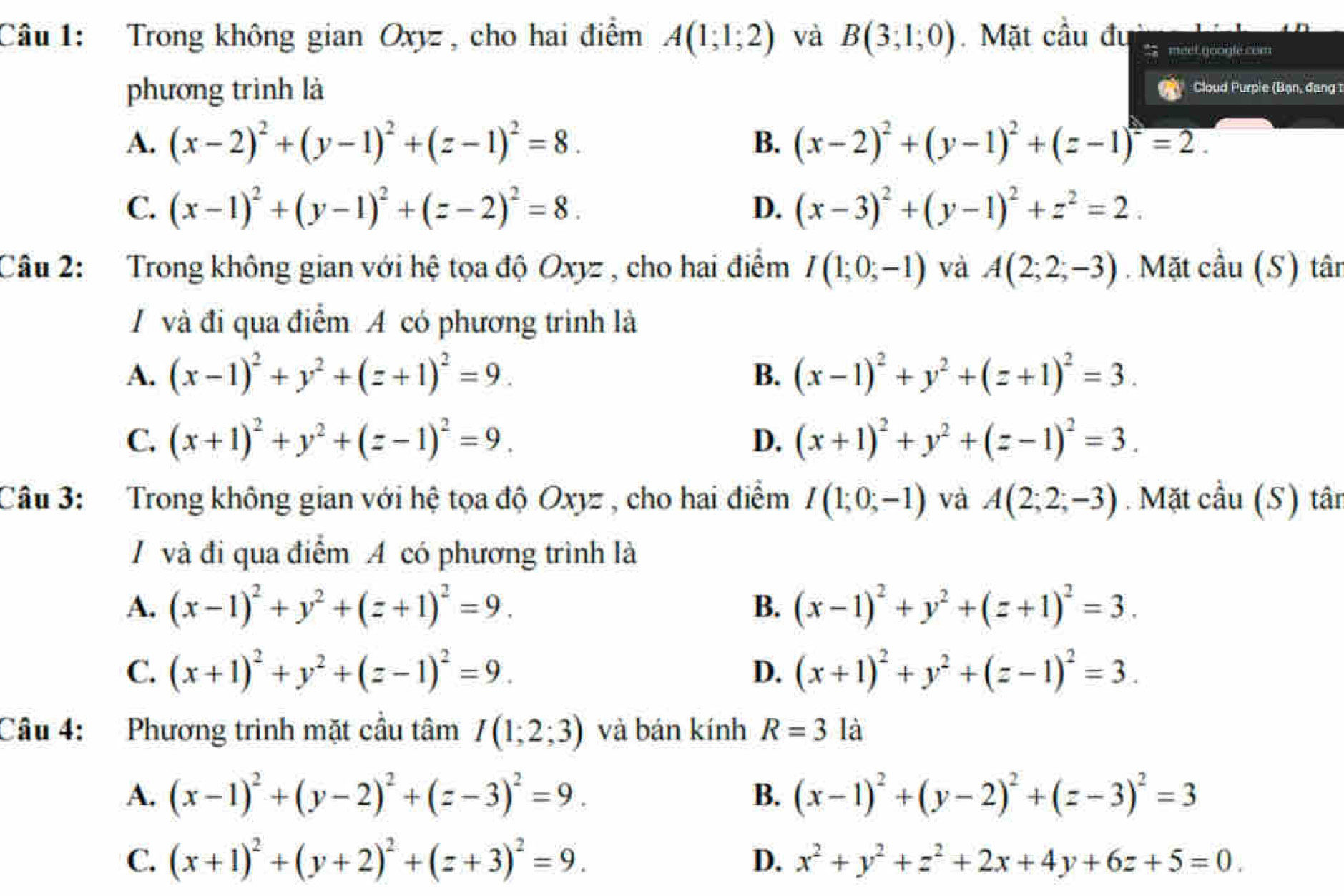 Trong không gian Oxyz , cho hai điểm A(1;1;2) và B(3,1,0). Mặt cầu đu meel, google com
phương trình là Cloud Purple (Bạn, đang 1
A. (x-2)^2+(y-1)^2+(z-1)^2=8. B. (x-2)^2+(y-1)^2+(z-1)^2=2.
C. (x-1)^2+(y-1)^2+(z-2)^2=8. D. (x-3)^2+(y-1)^2+z^2=2.
Câu 2: Trong không gian với hệ tọa độ Oxyz , cho hai điểm I(1;0;-1) và A(2;2;-3).  Mặt cầu (S) tân
A và đi qua điểm A có phương trình là
A. (x-1)^2+y^2+(z+1)^2=9. (x-1)^2+y^2+(z+1)^2=3.
B.
C. (x+1)^2+y^2+(z-1)^2=9. D. (x+1)^2+y^2+(z-1)^2=3.
Câu 3:  Trong không gian với hệ tọa độ Oxyz , cho hai điểm I(1;0;-1) và A(2;2;-3). Mặt cầu (S) tân
/ và đi qua điểm A có phương trình là
A. (x-1)^2+y^2+(z+1)^2=9. B. (x-1)^2+y^2+(z+1)^2=3.
C. (x+1)^2+y^2+(z-1)^2=9. D. (x+1)^2+y^2+(z-1)^2=3.
Câu 4: Phương trình mặt cầu tâm I(1;2;3) và bán kính R=3 là
A. (x-1)^2+(y-2)^2+(z-3)^2=9. B. (x-1)^2+(y-2)^2+(z-3)^2=3
C. (x+1)^2+(y+2)^2+(z+3)^2=9. D. x^2+y^2+z^2+2x+4y+6z+5=0.