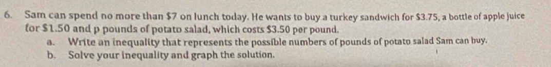 Sam can spend no more than $7 on lunch today. He wants to buy a turkey sandwich for $3.75, a bottle of apple juice 
for $1.50 and p pounds of potato salad, which costs $3.50 per pound. 
a. Write an inequality that represents the possible numbers of pounds of potato salad Sam can buy. 
b. Solve your inequality and graph the solution.