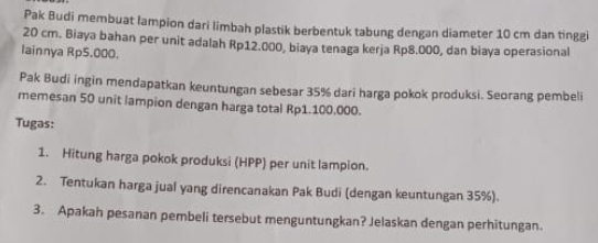 Pak Budi membuat lampion dari limbah plastik berbentuk tabung dengan diameter 10 cm dan tinggi
20 cm. Biaya bahan per unit adalah Rp12.000, biaya tenaga kerja Rp8.000, dan biaya operasional 
lainnya Rp5.000. 
Pak Budi ingin mendapatkan keuntungan sebesar 35% dari harga pokok produksi. Seorang pembeli 
memesan 50 unit lampion dengan harga total Rp1.100.000. 
Tugas: 
1. Hitung harga pokok produksi (HPP) per unit lampion. 
2. Tentukan harga jual yang direncanakan Pak Budi (dengan keuntungan 35%). 
3. Apakah pesanan pembeli tersebut menguntungkan? Jelaskan dengan perhitungan.