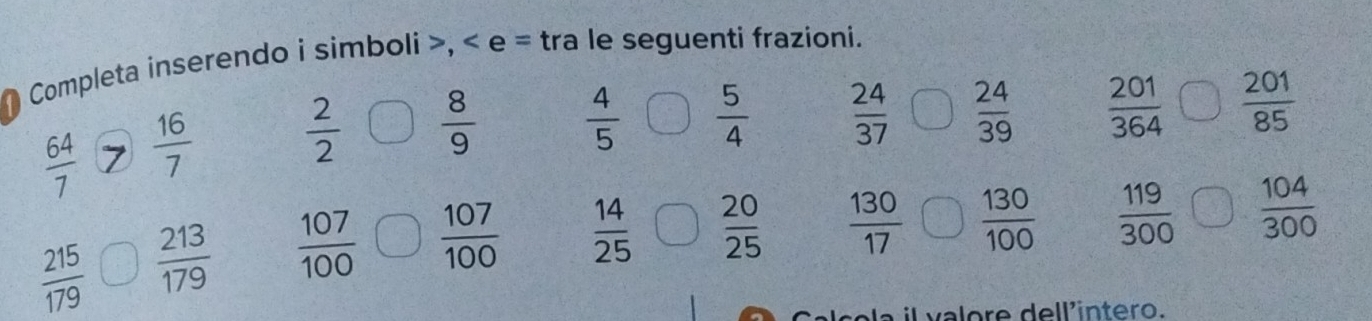 Completa inserendo i simboli >, < e = tra le seguenti frazioni.
 64/7   16/7   2/2   8/9   4/5   5/4   24/37   24/39   201/364   201/85 
 215/179   213/179   107/100   107/100   14/25   20/25   130/17   130/100   119/300   104/300 
e r del l intero.