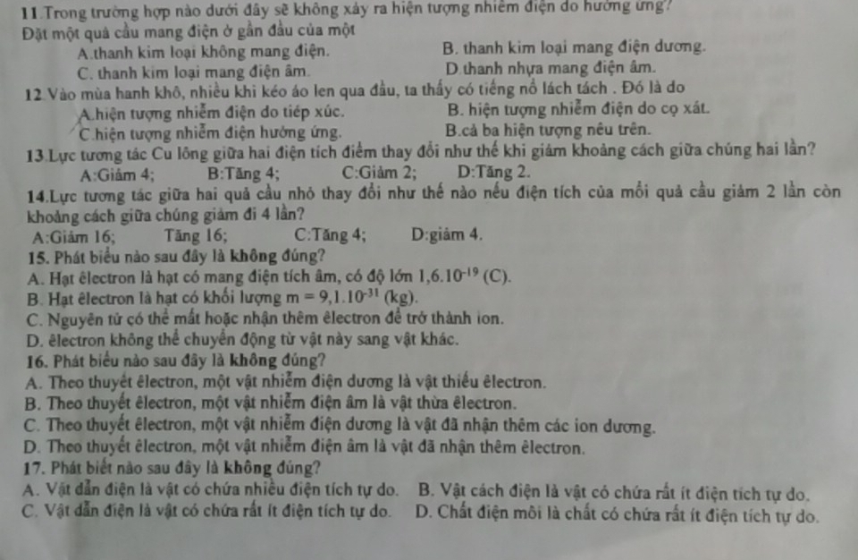 Trong trường hợp nào dưới đây sẽ không xảy ra hiện tượng nhiêm điện do hưởng ứng
Đặt một quả cầu mang điện ở gần đầu của một
A.thanh kim loại không mang điện. B. thanh kim loại mang điện dương.
C. thanh kim loại mang điện âm. D thanh nhựa mang điện âm.
12 Vào mùa hanh khô, nhiều khi kéo áo len qua đầu, ta thấy có tiếng nổ lách tách . Đó là do
A hiện tượng nhiễm điện do tiép xúc. B. hiện tượng nhiễm điện do cọ xát.
Chiện tượng nhiễm điện hưởng ứng. B.cả ba hiện tượng nêu trên.
13.Lực tương tác Cu lông giữa hai điện tích điểm thay đổi như thế khi giám khoảng cách giữa chúng hai lần?
A:Giảm 4; B:Tăng 4; C:Giảm 2; D:Tăng 2.
14.Lực tương tác giữa hai quả cầu nhỏ thay đổi như thế nào nếu điện tích của mỗi quả cầu giảm 2 lần còn
khoảng cách giữa chúng giảm đi 4 lần?
A:Giảm 16; Tăng 16; C:Tăng 4; D:giâm 4.
15. Phát biểu nào sau đây là không đúng?
A. Hạt êlectron là hạt có mang điện tích âm, có độ lớn 1,6.10^(-19)(C).
B. Hạt êlectron là hạt có khối lượng m=9,1.10^(-31)(kg).
C. Nguyên tử có thể mất hoặc nhận thêm êlectron để trở thành ion.
D. êlectron không thể chuyển động từ vật này sang vật khác.
16. Phát biểu nào sau đây là không đúng?
A. Theo thuyết êlectron, một vật nhiễm điện dương là vật thiếu êlectron.
B. Theo thuyết êlectron, một vật nhiễm điện âm là vật thừa êlectron.
C. Theo thuyết êlectron, một vật nhiễm điện dương là vật đã nhận thêm các ion dương.
D. Theo thuyết êlectron, một vật nhiễm điện âm là vật đã nhận thêm êlectron.
17. Phát biết nào sau đây là không đúng?
A. Vật dẫn điện là vật có chứa nhiều điện tích tự do. B. Vật cách điện là vật có chứa rất ít điện tích tự do.
C. Vật dẫn điện là vật có chứa rất ít điện tích tự do.  D. Chất điện môi là chất có chứa rất ít điện tích tự do.