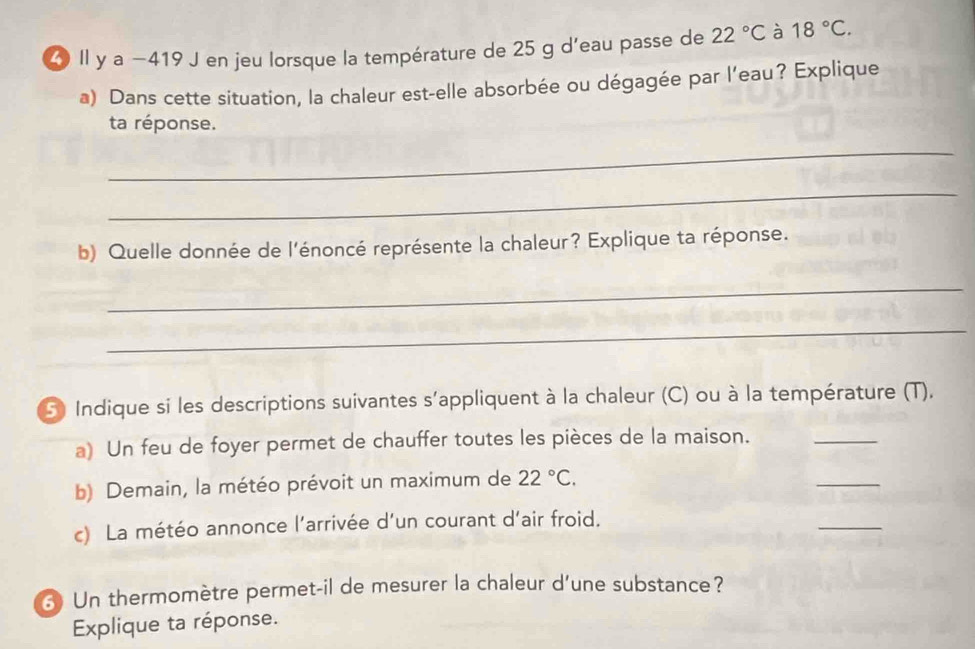 Il y a −419 J en jeu lorsque la température de 25 g d'eau passe de 22°C à 18°C. 
a) Dans cette situation, la chaleur est-elle absorbée ou dégagée par l’eau? Explique 
ta réponse. 
_ 
_ 
b) Quelle donnée de l'énoncé représente la chaleur? Explique ta réponse. 
_ 
_ 
S) Indique si les descriptions suivantes s'appliquent à la chaleur (C) ou à la température (T). 
a) Un feu de foyer permet de chauffer toutes les pièces de la maison. 
_ 
b) Demain, la météo prévoit un maximum de 22°C. 
_ 
c) La météo annonce l'arrivée d'un courant d'air froid. 
_ 
3 Un thermomètre permet-il de mesurer la chaleur d’une substance? 
Explique ta réponse.