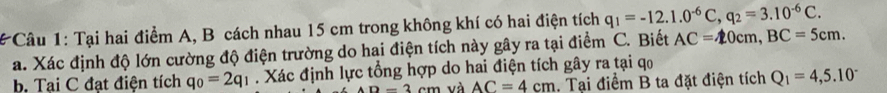 # Câu 1: Tại hai điểm A, B cách nhau 15 cm trong không khí có hai điện tích q_1=-12.1.0^(-6)C, q_2=3.10^(-6)C. 
a. Xác định độ lớn cường độ điện trường do hai điện tích này gây ra tại điểm C. Biết AC=20cm, BC=5cm. 
b, Tại C đạt điện tích q_0=2q_1. Xác định lực tổng hợp do hai điện tích gây ra tại qo
D=3cm và AC=4cm. Tại điểm B ta đặt điện tích Q_1=4,5.10^-