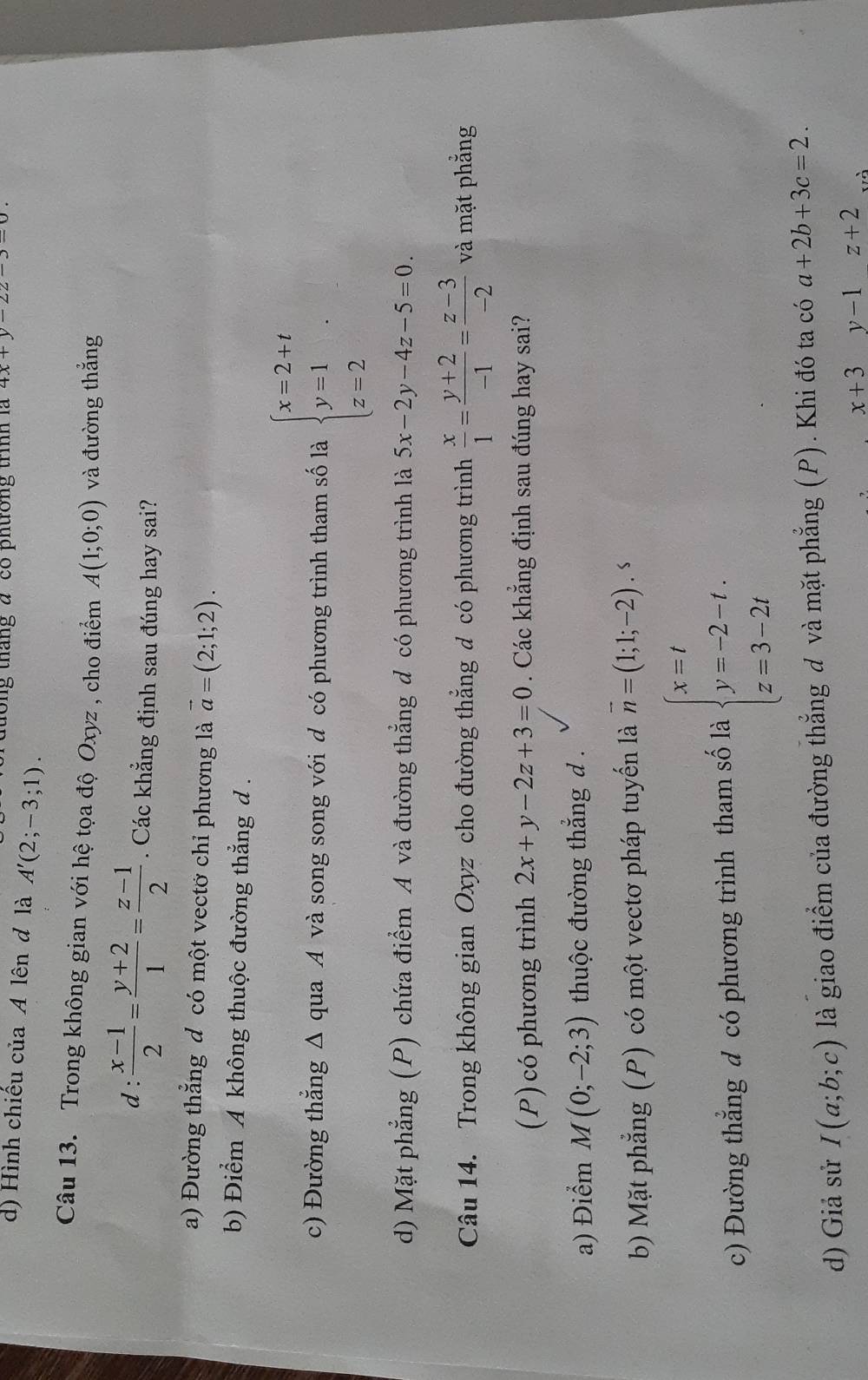 tong tháng đ có phường trình là 4x+y-22-3=0.
d) Hình chiếu của A lên đ là A'(2;-3;1).
Câu 13. Trong không gian với hệ tọa độ Oxyz , cho điểm A(1;0;0) và đường thẳng
d :  (x-1)/2 = (y+2)/1 = (z-1)/2 . Các khẳng định sau đúng hay sai?
a) Đường thẳng đ có một vectớ chỉ phương là vector a=(2;1;2).
b) Điểm A không thuộc đường thẳng d .
c) Đường thẳng Δ qua A và song song với đ có phương trình tham số là beginarrayl x=2+t y=1 z=2endarray. .
d) Mặt phẳng (P) chứa điểm A và đường thẳng đ có phương trình là 5x-2y-4z-5=0.
Câu 14. Trong không gian Oxyz cho đường thẳng đ có phương trình  x/1 = (y+2)/-1 = (z-3)/-2  và mặt phẳng
(P) có phương trình 2x+y-2z+3=0. Các khẳng định sau đúng hay sai?
a) Điểm M(0;-2;3) thuộc đường thẳng d .
b) Mặt phẳng (P) có một vectơ pháp tuyến là vector n=(1;1;-2). s
c) Đường thẳng đ có phương trình tham số là beginarrayl x=t y=-2-t. z=3-2tendarray.
d) Giả sử I(a;b;c) là giao điểm của đường thẳng đ và mặt phẳng (P). Khi đó ta có a+2b+3c=2.
x+3y-1z+2