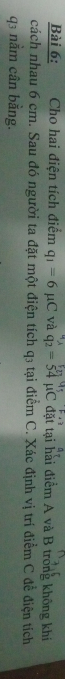 Cho hai điện tích điểm q_1=6mu C và q_2=54mu C đặt tại hài điểm A và B trong không khí 
cách nhau 6 cm. Sau đó người ta đặt một điện tích q3 tại điểm C. Xác định vị trí điểm C để điện tích
q3 nằm cân bằng.