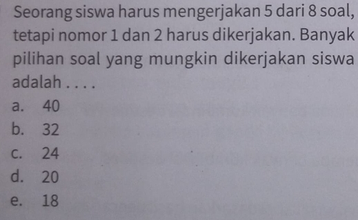 Seorang siswa harus mengerjakan 5 dari 8 soal,
tetapi nomor 1 dan 2 harus dikerjakan. Banyak
pilihan soal yang mungkin dikerjakan siswa
adalah . . . .
a. 40
b. 32
c. 24
d. 20
e. 18