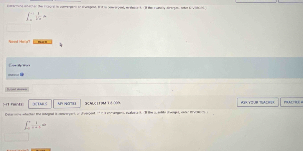 Determine whether the integral is convergent or divergent. If it is convergent, evaluate it. (If the quantity diverges, enter DIVERGES.)
∈t _(-∈fty)^(-1) 1/sqrt[3](x) dx
Need Help? Read it
Slow My Work
(Optional]
Submit Answer
[-/1 Points] DETAILS MY NOTES SCALCET9M 7.8.009. ASK YOUR TEACHER PRACTICE A
Determine whether the integral is convergent or divergent. If it is convergent, evaluate it. (If the quantity diverges, enter DIVERGES.)
∈t _(-5)^(∈fty) 1/x+6 dx