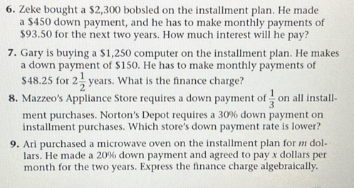 Zeke bought a $2,300 bobsled on the installment plan. He made 
a $450 down payment, and he has to make monthly payments of
$93.50 for the next two years. How much interest will he pay? 
7. Gary is buying a $1,250 computer on the installment plan. He makes 
a down payment of $150. He has to make monthly payments of
$48.25 for 2 1/2  years. What is the finance charge? 
8. Mazzeo’s Appliance Store requires a down payment of  1/3  on all install- 
ment purchases. Norton's Depot requires a 30% down payment on 
installment purchases. Which store's down payment rate is lower? 
9. Ari purchased a microwave oven on the installment plan for m dol- 
lars. He made a 20% down payment and agreed to pay x dollars per 
month for the two years. Express the finance charge algebraically.