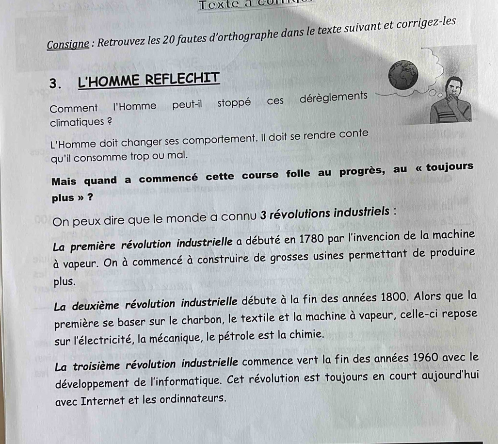 Texte a com
Consigne : Retrouvez les 20 fautes d’orthographe dans le texte suivant et corrigez-les
3. L'HOMME REFLECHIT
Comment l'Homme peut-il stoppé ces dérèglements
climatiques ?
L'Homme doit changer ses comportement. Il doit se rendre conte
qu'il consomme trop ou mal.
Mais quand a commencé cette course folle au progrès, au « toujours
plus » ?
On peux dire que le monde a connu 3 révolutions industriels :
La première révolution industrielle a débuté en 1780 par l'invencion de la machine
à vapeur. On à commencé à construire de grosses usines permettant de produire
plus.
La deuxième révolution industrielle débute à la fin des années 1800. Alors que la
première se baser sur le charbon, le textile et la machine à vapeur, celle-ci repose
sur l'électricité, la mécanique, le pétrole est la chimie.
La troisième révolution industrielle commence vert la fin des années 1960 avec le
développement de l'informatique. Cet révolution est toujours en court aujourd'hui
avec Internet et les ordinnateurs.