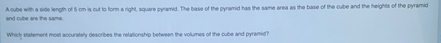 A cube with a side length of 5 cm is cut to form a right, square pyramid. The base of the pyramid has the same area as the base of the cube and the heights of the pyramid 
and cube are the same. 
Which statement most accurately describes the relationship between the volumes of the cube and pyramid?