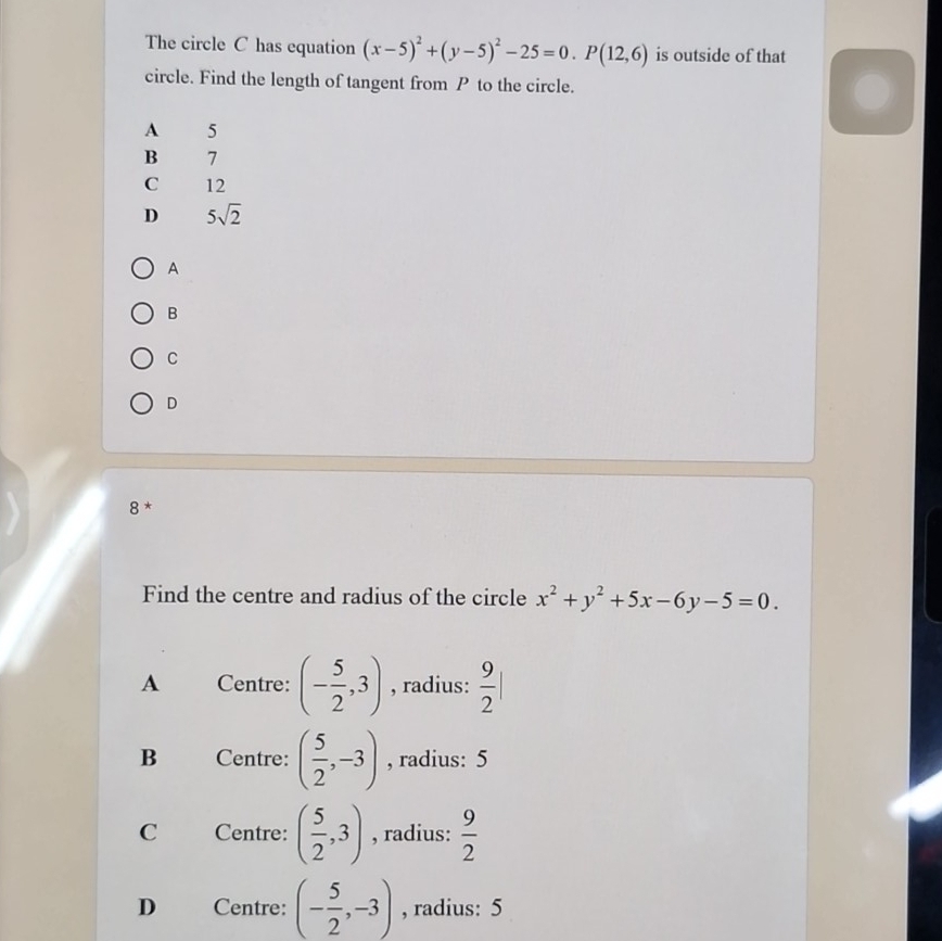 The circle C has equation (x-5)^2+(y-5)^2-25=0.P(12,6) is outside of that
circle. Find the length of tangent from P to the circle.
A 5
B 7
C 12
D 5sqrt(2)
A
B
C
D
8 *
Find the centre and radius of the circle x^2+y^2+5x-6y-5=0.
A Centre: (- 5/2 ,3) , radius:  9/2 |
B Centre: ( 5/2 ,-3) , radius: 5
C Centre: ( 5/2 ,3) , radius:  9/2 
D Centre: (- 5/2 ,-3) , radius: 5