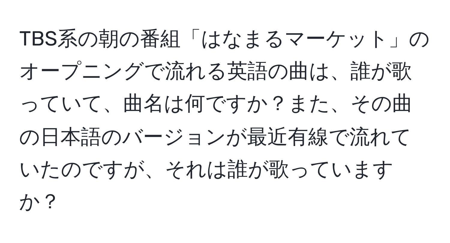 TBS系の朝の番組「はなまるマーケット」のオープニングで流れる英語の曲は、誰が歌っていて、曲名は何ですか？また、その曲の日本語のバージョンが最近有線で流れていたのですが、それは誰が歌っていますか？