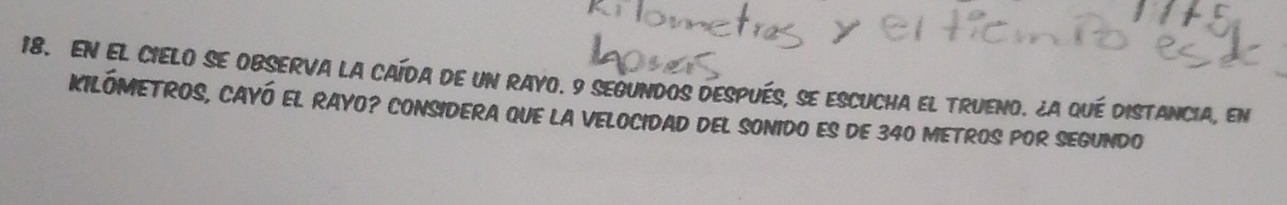 EN EL CIELO SE OBSERVA LA CAÍDA DE UN RAYO. 9 SEGUNDOS DESPUéS, SE ESCUCHA EL TRUENO. ¿A qué DISTANCIA, eN 
KILÓMETROS, CAYÓ EL RAYO? CONSIDERA QUE LA VELOCIDAD DEL SONIDO ES DE 340 METROS POR SEGUNDO