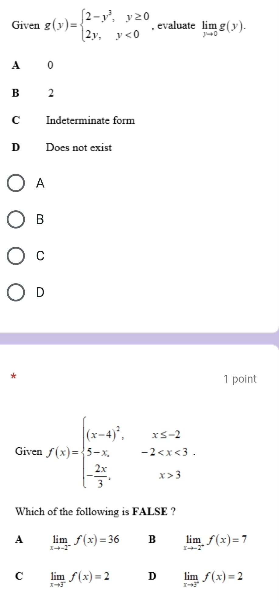 Given g(y)=beginarrayl 2-y^3,y≥ 0 2y,y<0endarray. , evaluate limlimits _yto 0g(y).
A 0
B 2
C Indeterminate form
D Does not exist
A
B
C
D
*
1 point
Given f(x)=beginarrayl (x-4)^2, x≤ -2 5-x,-2 3endarray.
Which of the following is FALSE ?
A limlimits _xto -2^-f(x)=36 B limlimits _xto -2^+f(x)=7
C limlimits _xto 3^-f(x)=2
D limlimits _xto 3^+f(x)=2