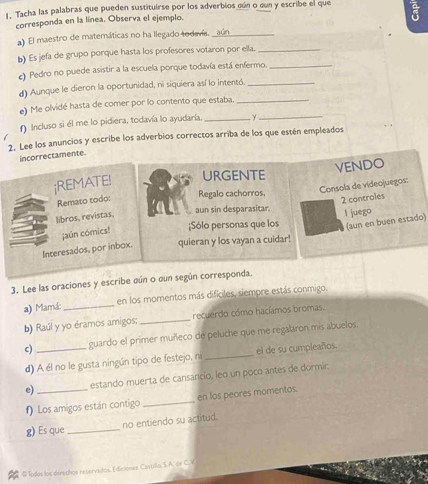 Tacha las palabras que pueden sustituirse por los adverbios gún o gun y escribe el que
corresponda en la línea. Observa el ejemplo.
a) El maestro de matemáticas no ha llegado todavía, _aún_
b) Es jefa de grupo porque hasta los profesores votaron por ella._
c) Pedro no puede asistir a la escuela porque todavía está enfermo._
d) Aunque le dieron la oportunidad, ni siquiera así lo intentó._
e) Me olvidé hasta de comer por lo contento que estaba._
f) Incluso si él me lo pidiera, todavía lo ayudaría. _y_
2. Lee los anuncios y escribe los adverbios correctos arriba de los que estén empleados
incorrectamente.
VENDO
¡REMATE!
URGENTE
libros, revistas, Consola de videojuegos:
Remato todo:
Regalo cachorros,
2 controles
aun sin desparasitar.
I juego
(aun en buen estado)
¡aún cómics!
¡Sólo personas que los
Interesados, por inbox. quieran y los vayan a cuidar!
3. Lee las oraciones y escribe aún o dun según corresponda.
a) Mamá: _en los momentos más difíciles, siempre estás conmigo.
b) Raúl y yo éramos amigos; _recuerdo cómo hacíamos bromas.
c) _guardo el primer muñeco de peluche que me regalaron mis abuelos.
d) A él no le gusta ningún tipo de festejo, ni _el de su cumpleaños.
e) _estando muerta de cansancio, leo un poco antes de dormir.
f) Los amigos están contigo _en los peores momentos.
g) Es que _no entiendo su actitud.
@ Todos los derechos reservados, Ediciones Castillo, S.A. de C.V.