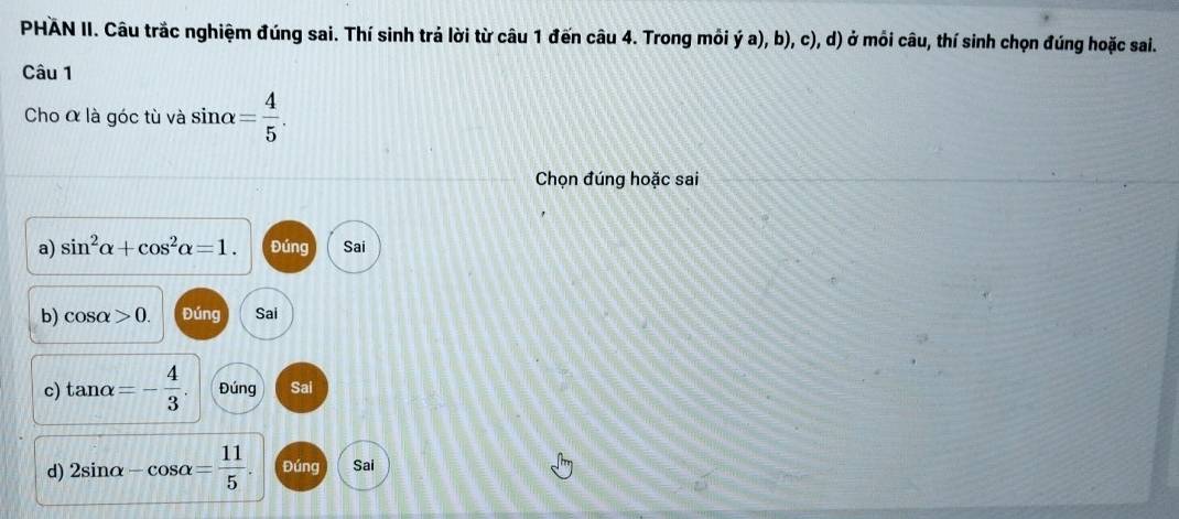 PHAN II. Câu trắc nghiệm đúng sai. Thí sinh trả lời từ câu 1 đến câu 4. Trong môi ý a), b), c), d) ở mỏi câu, thí sinh chọn đúng hoặc sai.
Câu 1
Cho α là góc tù và sin alpha = 4/5 . 
Chọn đúng hoặc sai
a) sin^2alpha +cos^2alpha =1. Đúng Sai
b) cos alpha >0. Đúng Sai
c) tan alpha =- 4/3 . Đúng Sai
d) 2sin alpha -cos alpha = 11/5 . Đúng Sai