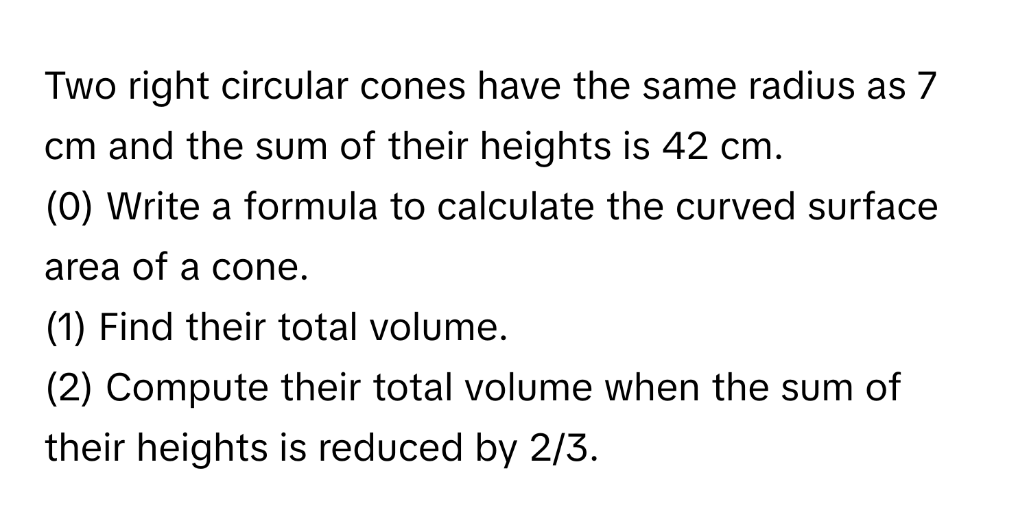 Two right circular cones have the same radius as 7 cm and the sum of their heights is 42 cm. 
(0) Write a formula to calculate the curved surface area of a cone. 
(1) Find their total volume. 
(2) Compute their total volume when the sum of their heights is reduced by 2/3.