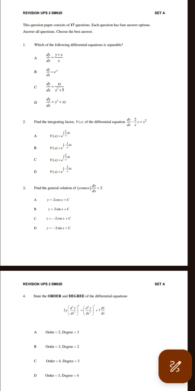 REVISION UPS 2 SM025 SET A
This question paper consists of 17 questions. Each question has four answer options.
Answer all questions. Choose the best answer.
1. Which of the following differential equations is separable?
A  dy/dx = (y+x)/x 
B  dy/dx =e^(xy)
C  dy/dx = xy/x^2+5 
D  dy/dx =y^2+xy
2. Find the integrating factor, V(x) of the differential equation  dy/dx - 2/x y=x^2
A V(x)=e^(∈t frac 1)xdx
B V(x)=e^(∈t -frac 1)xdx
C V(x)=e^(∈t frac 2)xdx
D V(x)=e^(∈t -frac 2)xdx
3. Find the general solution of (cosec x) dy/dx =2
A y=2cos x+C
B y=2sin x+C
C y=-2cos x+C
D y=-2sin x+C
REVISION UPS 2 SM025 SET A
4. State the ORDER and DEGREE of the differential equations
3 ( d^3y/dx^3 )^4=( d^2y/dx^2 )^3+7 dy/dx 
A Ord er=2 , Degre e=3
B Order =3 Degre =2
C Ord er=4 Degree =3
D Orde r=3 , Degree =4