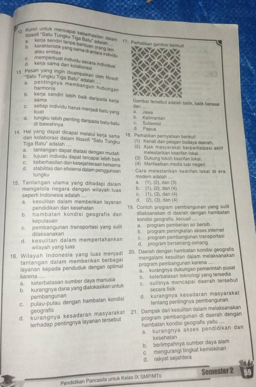 Kunci untuk mencapai keberhasilan dalam 17. Perhatikan gambar berikut!
filosofi “Satu Tungku Tiga Batu” adalah ...
a kerja sendiri tanpa bantuan orang lain
b. karakteristik yang sama di antara individu
atau entitas
c. memperkuat individu secara individual
d. kerja sama dan kolaborasi
13. Pesan yang ingin disampaikan oleh filosof
''Satu Tungku Tiga Batu'' adalah ....
a. pentingnya membangun hubungan
harmonis
b. kerja sendiri lebih baik daripada kerja dari ...
sama
Gambar tersebut adalah batik, batik berasal
c. setiap individu harus menjadi batu yang a. Jawa
kuat
b. Kalimantan
d. tungku lebih penting daripada batu-batu c. Sulawesi
di bawahnya d. Papua
14. Hal yang dapat dicapai melalui kerja sama 18. Perhatikan pernyataan berikut!
dan kolaborasi dalam filosofi “Satu Tungku (1) Kenali dan pelajari budaya daerah.
Tiga Batu'' adalah .... (2) Ajak masyarakat berpartisipasi aktif
a. tantangan dapat diatasi dengan mudah melestarikan kearifan lokal.
b. tujuan individu dapat tercapai lebih baik (3) Dukung tokoh kearifan lokal.
c. keberhasilan dan kesejahteraan bersama (4) Manfaatkan media luar negeri.
d. stabilitas dan efisiensi dalam penggunaan Cara melestarikan kearifan lokal di era
tungku modern adalah ....
15. Tantangan utama yang dihadapi dalam a. (1), (2), dan (3)
mengelola negara dengan wilayah luas b. (1), (2), dan (4)
seperti Indonesia adalah .... c. (1), (3), dan (4)
a. kesulitan dalam memberikan layanan d. (2), (3), dan (4)
pendidikan dan kesehatan 19. Contoh program pembangunan yang sulit
b. hambatan kondisi geografis dan dilaksanakan di daerah dengan hambatan
kepulauan kondisi geografis, kecuali ....
c. pembangunan transportasi yang sulit a. program pemberian air bersih
dilaksanakan b. program peningkatan akses internet
d. kesulitan dalam mempertahankan c. program pembangunan transportasi
wilayah yang luas d. program bersenang-senang
16. Wilayah Indonesia yang luas menjadi 20. Daerah dengan hambatan kondisi geografis
tantangan dalam memberikan berbagai mengalami kesulitan dalam melaksanakan
layanan kepada penduduk dengan optimal program pembangunan karena ....
a. kurangnya dukungan pemerintah pusat
karena .... b. keterbatasan teknologi yang tersedia
a. keterbatasan sumber daya manusia
b. kurangnya dana yang dialokasikan untuk c. sulitnya mencapai daerah tersebut
secara fisik
pembangunan
c. pulau-pulau dengan hambatan kondisi d. kurangnya kesadaran masyarakat
tentang pentingnya pembangunan
geografis
d. kurangnya kesadaran masyarakat 21. Dampak dari kesulitan dalam melaksanakan
terhadap pentingnya layanan tersebut program pembangunan di daerah dengan
hambatan kondisi geografis yaitu ....
a. kurangnya akses pendidikan dan
kesehatan
b. berlimpahnya sumber daya alam
c. mengurangi tingkat kemiskinan
d. rakyat sejahtera
Pendidikan Pancasila untuk Kelas IX SMP/MTs Semester 2 59