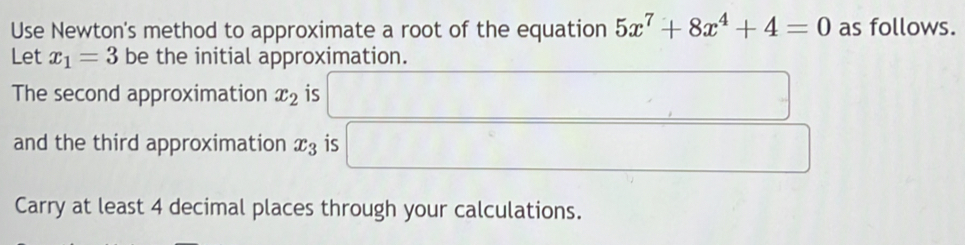 Use Newton's method to approximate a root of the equation 5x^7+8x^4+4=0 as follows. 
Let x_1=3 be the initial approximation. 
The second approximation x_2 is _  
and the third approximation x_3 is...^circ 
Carry at least 4 decimal places through your calculations.