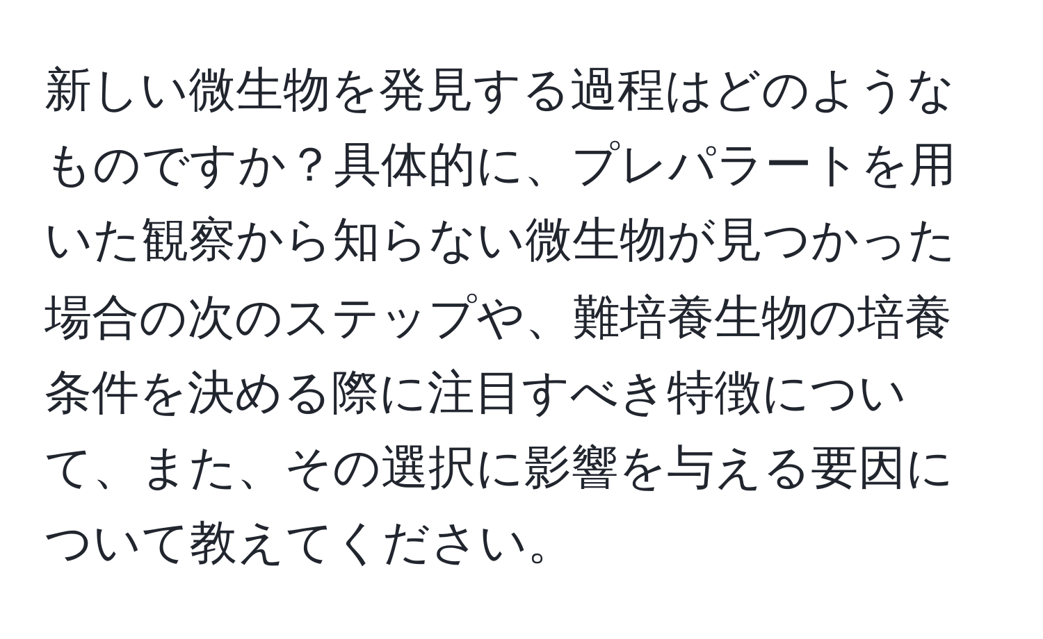 新しい微生物を発見する過程はどのようなものですか？具体的に、プレパラートを用いた観察から知らない微生物が見つかった場合の次のステップや、難培養生物の培養条件を決める際に注目すべき特徴について、また、その選択に影響を与える要因について教えてください。