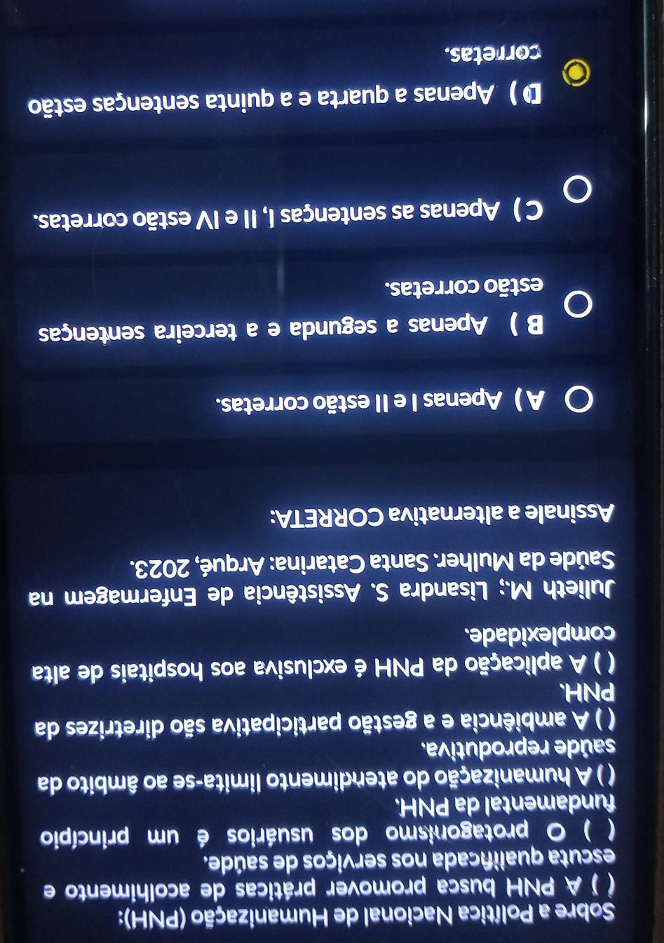 Sobre a Política Nacional de Humanização (PNH):
( ) A PNH busca promover práticas de acolhimento e
escuta qualificada nos serviços de saúde.
( ) O protagonismo dos usuários é um princípio
fundamental da PNH.
( ) A humanização do atendimento limita-se ao âmbito da
saúde reprodutiva.
( ) A ambiência e a gestão participativa são diretrizes da
PNH.
( ) A aplicação da PNH é exclusiva aos hospitais de alta
complexidade.
Julieth M.; Lisandra S. Assistência de Enfermagem na
Saúde da Mulher. Santa Catarina: Arqué, 2023.
Assinale a alternativa CORRETA:
A ) Apenas I e II estão corretas.
B ) Apenas a segunda e a terceira sentenças
estão corretas.
C ) Apenas as sentenças I, II e IV estão corretas.
D ) Apenas a quarta e a quinta sentenças estão
corretas.