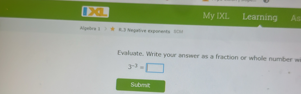 My IXL Learning As 
Algebra 1 R.3 Negative exponents SCM 
Evaluate. Write your answer as a fraction or whole number wi
3^(-3)=□
Submit