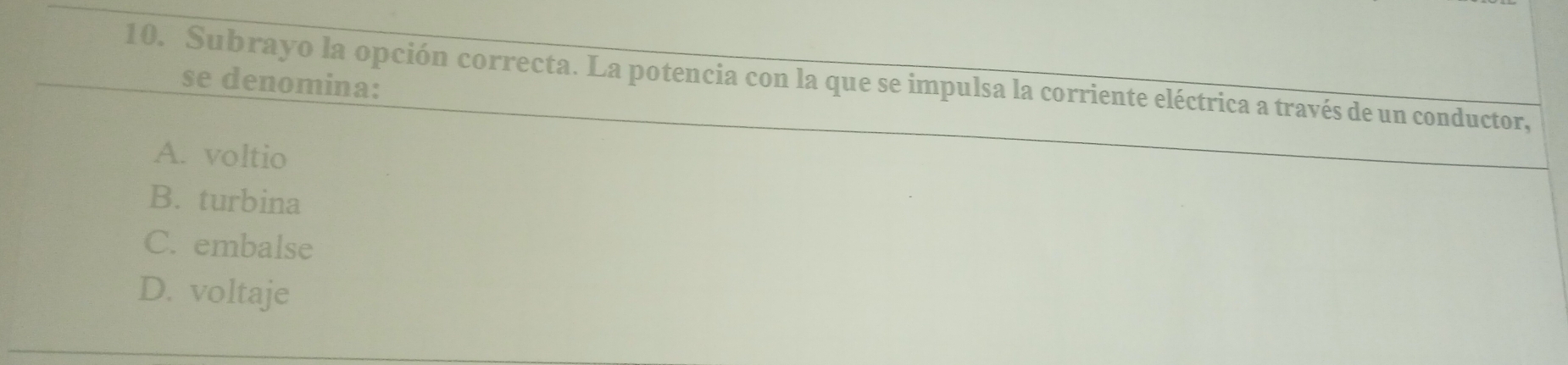 Subrayo la opción correcta. La potencia con la que se impulsa la corriente eléctrica a través de un conductor,
se denomina:
A. voltio
B. turbina
C. embalse
D. voltaje