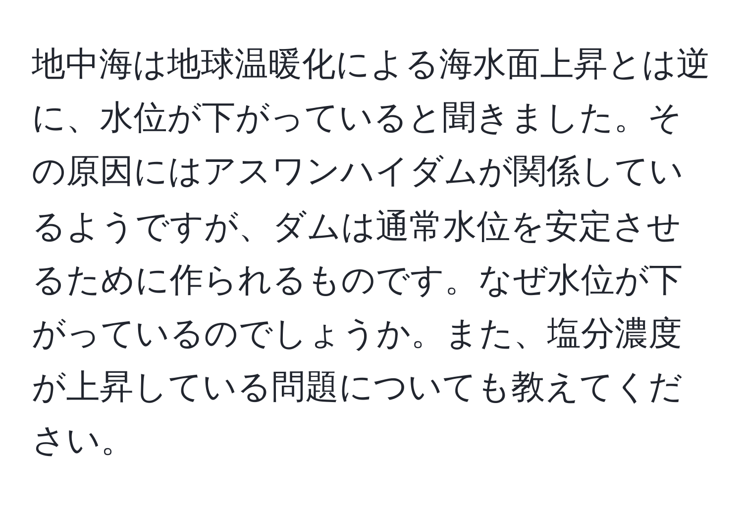 地中海は地球温暖化による海水面上昇とは逆に、水位が下がっていると聞きました。その原因にはアスワンハイダムが関係しているようですが、ダムは通常水位を安定させるために作られるものです。なぜ水位が下がっているのでしょうか。また、塩分濃度が上昇している問題についても教えてください。