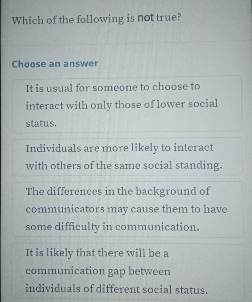 Which of the following is not true?
Choose an answer
It is usual for someone to choose to
interact with only those of lower social
status.
Individuals are more likely to interact
with others of the same social standing.
The differences in the background of
communicators may cause them to have
some difficulty in communication.
It is likely that there will be a
communication gap between
individuals of different social status.