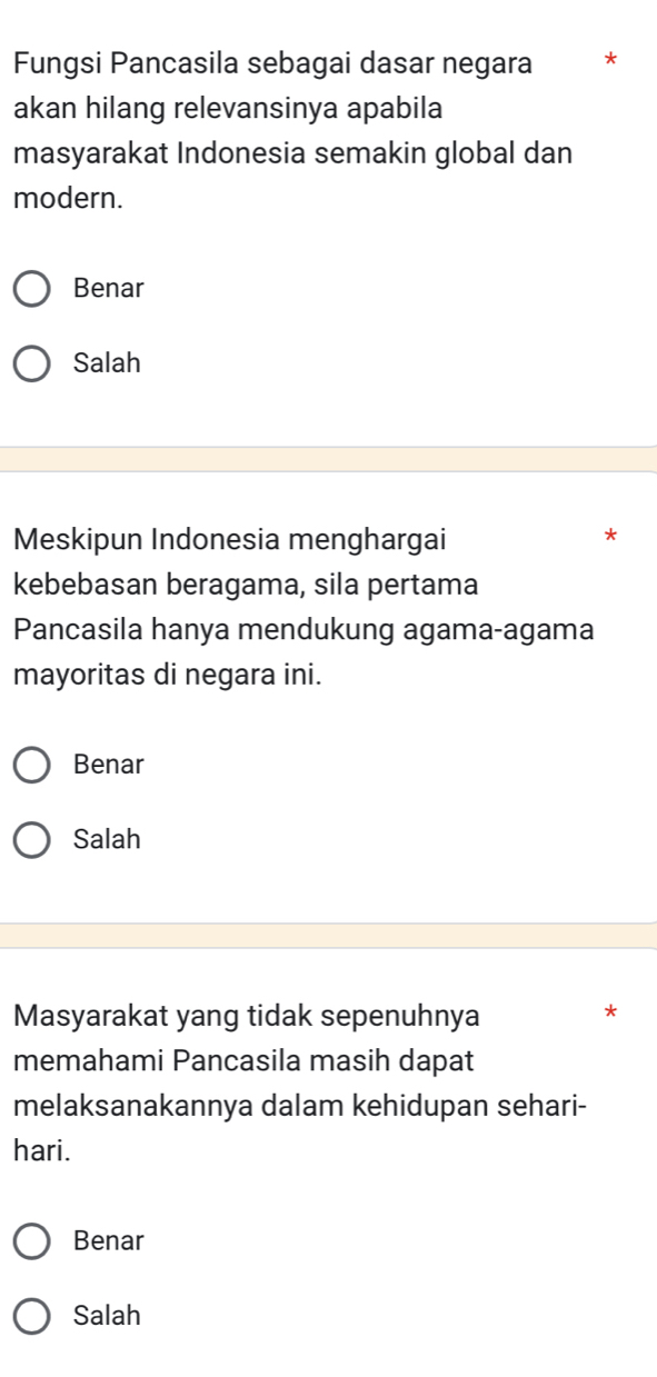 Fungsi Pancasila sebagai dasar negara *
akan hilang relevansinya apabila
masyarakat Indonesia semakin global dan
modern.
Benar
Salah
Meskipun Indonesia menghargai
*
kebebasan beragama, sila pertama
Pancasila hanya mendukung agama-agama
mayoritas di negara ini.
Benar
Salah
Masyarakat yang tidak sepenuhnya
*
memahami Pancasila masih dapat
melaksanakannya dalam kehidupan sehari-
hari.
Benar
Salah