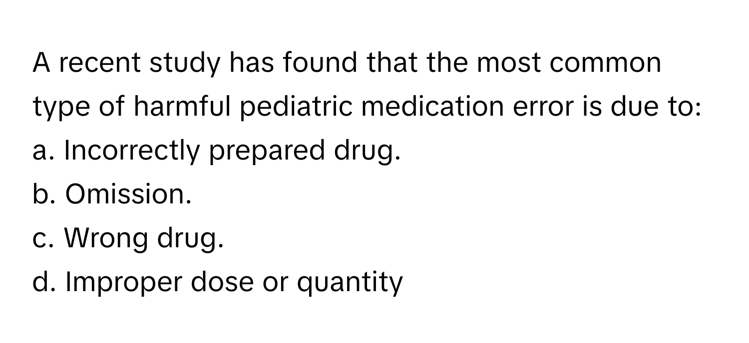 A recent study has found that the most common type of harmful pediatric medication error is due to:

a. Incorrectly prepared drug. 
b. Omission. 
c. Wrong drug. 
d. Improper dose or quantity