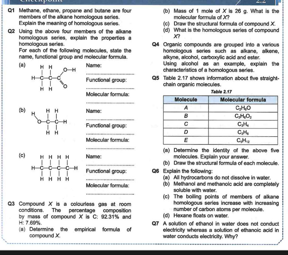 Methane, ethane, propane and butane are four (b) Mass of 1 mole of X is 26 g. What is the
members of the alkane homologous series. molecular formula of X?
Explain the meaning of homologous series. (c) Draw the structural formula of compound X.
Q2 Using the above four members of the alkane (d) What is the homologous series of compound
homologous series, explain the properties a
X?
homologous series. Q4 Organic compounds are grouped into a various
For each of the following molecules, state the homologous series such as alkane, alkene,
name, functional group and molecular formula. alkyne, alcohol, carboxylic acid and ester.
Name: Using alcohol as an example, explain the
_
(a)
characteristics of a homologous series.
Functional group: Q5 Table 2.17 shows information about five straight-
chain organic molecules.
_
Molecular formula:
_
(b)Name:
_
Functional group:
_
Molecular formula:
_
(a) Determine the identity of the above five
(c)Name: molecules. Explain your answer.
_(b) Draw the structural formula of each molecule.
Functional group: Q6 Explain the following:
_(a) All hydrocarbons do not dissolve in water.
Molecular formula: (b) Methanol and methanoic acid are completely
_
soluble with water.
(c) The boiling points of members of alkane
Q3 Compound X is a colourless gas at room homologous series increase with increasing
conditions. The percentage composition number of carbon atoms per molecule.
by mass of compound X is C: 92.31% and (d) Hexane floats on water.
H: 7.69%. Q7 A solution of ethanol in water does not conduct
(a) Determine the empirical formula of electricity whereas a solution of ethanoic acid in
compound X. water conducts electricity. Why?