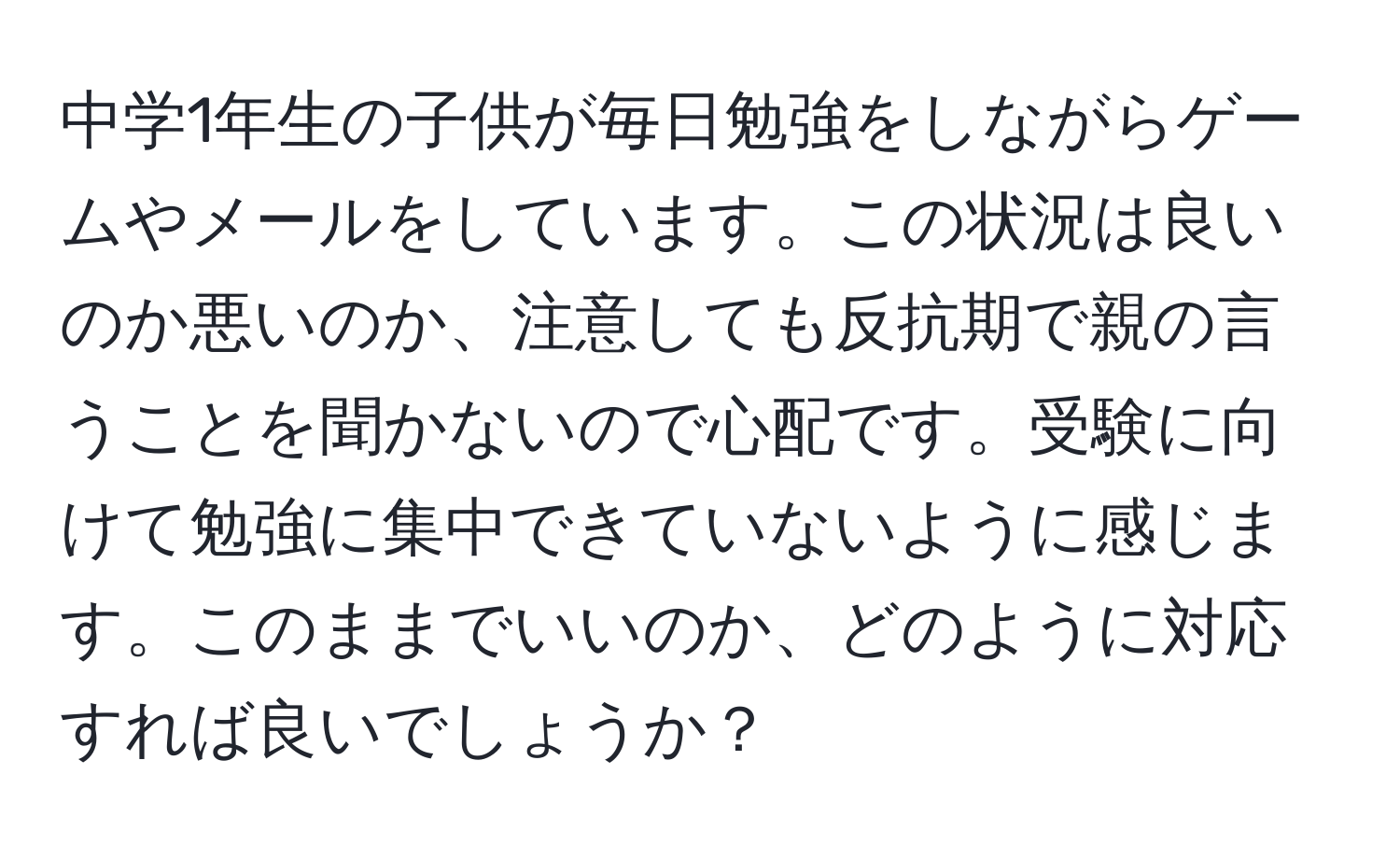 中学1年生の子供が毎日勉強をしながらゲームやメールをしています。この状況は良いのか悪いのか、注意しても反抗期で親の言うことを聞かないので心配です。受験に向けて勉強に集中できていないように感じます。このままでいいのか、どのように対応すれば良いでしょうか？