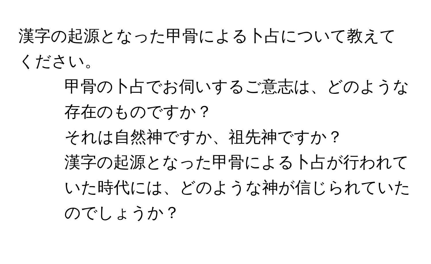 漢字の起源となった甲骨による卜占について教えてください。  
1. 甲骨の卜占でお伺いするご意志は、どのような存在のものですか？  
2. それは自然神ですか、祖先神ですか？  
3. 漢字の起源となった甲骨による卜占が行われていた時代には、どのような神が信じられていたのでしょうか？