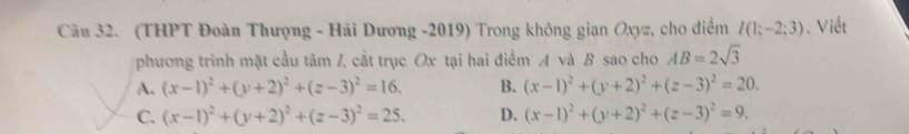 (THPT Đoàn Thượng - Hải Dương -2019) Trong không gian Oxyz, cho điểm I(1;-2;3). Viết
phương trình mặt cầu tâm /, cắt trục Ox tại hai điểm A và B sao cho AB=2sqrt(3)
A. (x-1)^2+(y+2)^2+(z-3)^2=16. B. (x-1)^2+(y+2)^2+(z-3)^2=20.
C. (x-1)^2+(y+2)^2+(z-3)^2=25. D. (x-1)^2+(y+2)^2+(z-3)^2=9.