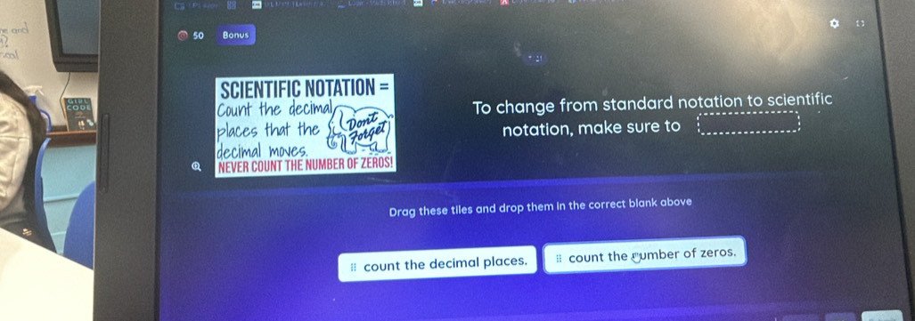 Bonus 

SCIENTIFIC NOTATION = 
Count the decimal To change from standard notation to scientific 
Dont 
places that the notation, make sure to_ 
Forget 
decimal moves. 
Q NEVER COUNT THE NUMBER OF ZEROS! 
Drag these tiles and drop them in the correct blank above 
≡ count the decimal places. count the rumber of zeros.