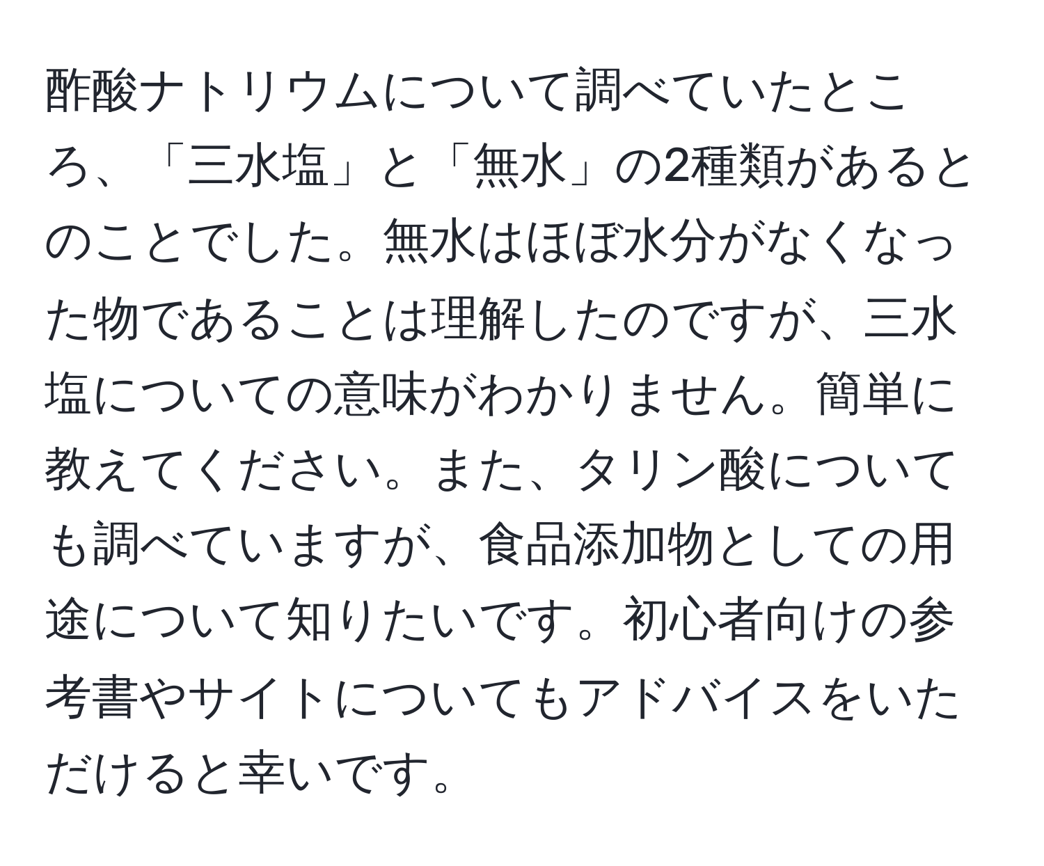 酢酸ナトリウムについて調べていたところ、「三水塩」と「無水」の2種類があるとのことでした。無水はほぼ水分がなくなった物であることは理解したのですが、三水塩についての意味がわかりません。簡単に教えてください。また、タリン酸についても調べていますが、食品添加物としての用途について知りたいです。初心者向けの参考書やサイトについてもアドバイスをいただけると幸いです。