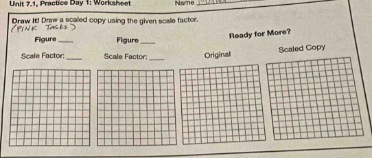 Practice Day 1: Worksheet Name_ 
Draw It! Draw a scaled copy using the given scale factor. 
Ready for More? 
Figure _Figure_ 
Scaled Copy 
Scale Factor:_ Scale Factor: _Original