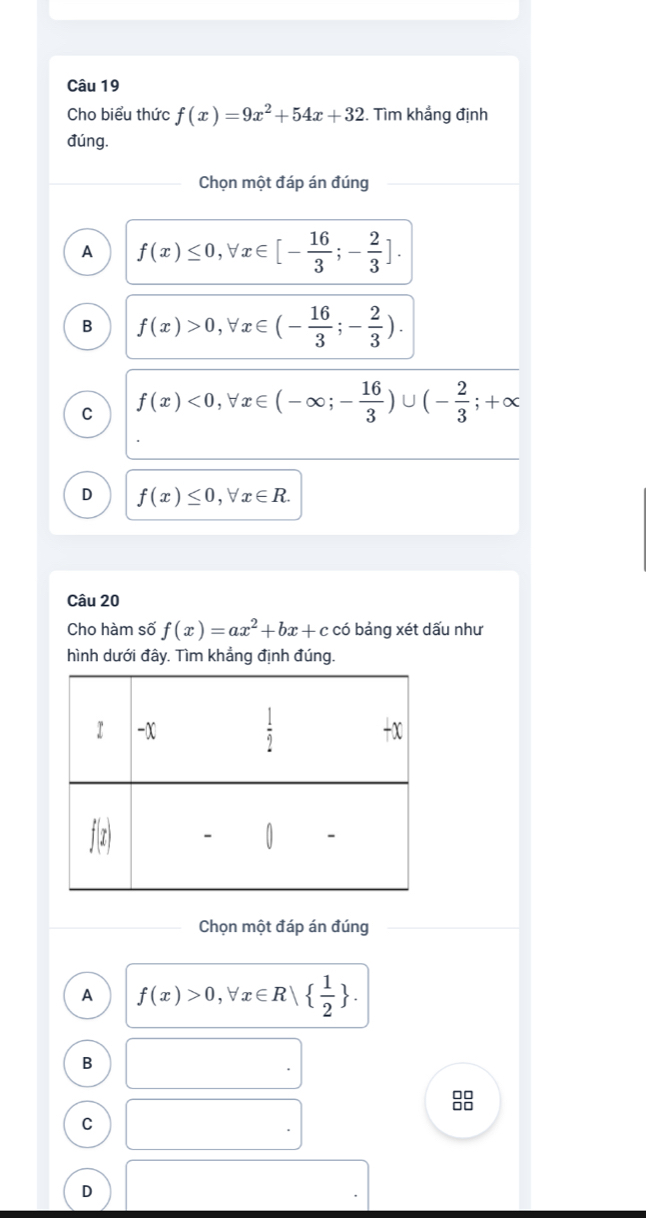 Cho biểu thức f(x)=9x^2+54x+32. Tìm khẳng định
đúng.
Chọn một đáp án đúng
A f(x)≤ 0,forall x∈ [- 16/3 ;- 2/3 ].
B f(x)>0,forall x∈ (- 16/3 ;- 2/3 ).
C f(x)<0,forall x∈ (-∈fty ;- 16/3 )∪ (- 2/3 ;+∈fty
D f(x)≤ 0,forall x∈ R.
Câu 20
Cho hàm số f(x)=ax^2+bx+c có bảng xét dấu như
hình dưới đây. Tìm khẳng định đúng.
Chọn một đáp án đúng
A f(x)>0,forall x∈ R|   1/2  .
B
88
C
D