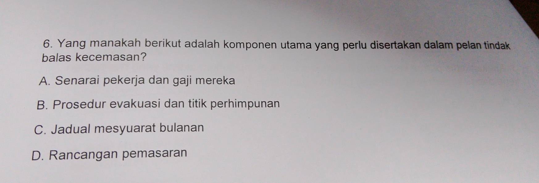 Yang manakah berikut adalah komponen utama yang perlu disertakan dalam pelan tindak
balas kecemasan?
A. Senarai pekerja dan gaji mereka
B. Prosedur evakuasi dan titik perhimpunan
C. Jadual mesyuarat bulanan
D. Rancangan pemasaran