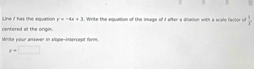 Line / has the equation y=-4x+3. Write the equation of the image of f after a dilation with a scale factor of  1/3 , 
centered at the origin. 
Write your answer in slope-intercept form.
y=□