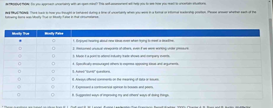 INTRODUCTION: Do you approach uncertainty with an open mind? This self-assessment will help you to see how you react to uncertain situations. 
INSTRUCTIONS: Think back to how you thought or behaved during a time of uncertainty when you were in a formal or informal leadership position. Please answer whether each of the 
following items was Mostly True or Mostly Faise in that circumstance. 
* There guestions are based on ideas from R. J. Daft and R. M. L engel, Eusion Leadershin (San Francisse: Berrett Koebler, 2000): Chanter 4: B. Bass and B. Auelio Muitifaster