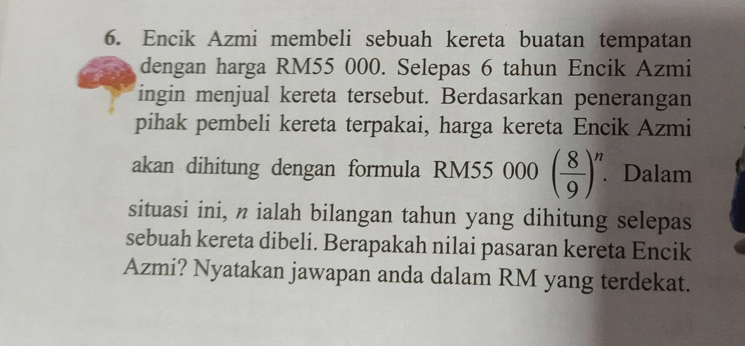 Encik Azmi membeli sebuah kereta buatan tempatan 
dengan harga RM55 000. Selepas 6 tahun Encik Azmi 
ingin menjual kereta tersebut. Berdasarkan penerangan 
pihak pembeli kereta terpakai, harga kereta Encik Azmi 
akan dihitung dengan formula RM55 000 ( 8/9 )^n. Dalam 
situasi ini, n ialah bilangan tahun yang dihitung selepas 
sebuah kereta dibeli. Berapakah nilai pasaran kereta Encik 
Azmi? Nyatakan jawapan anda dalam RM yang terdekat.