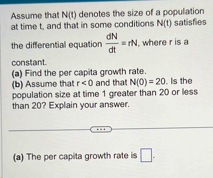 Assume that N(t) denotes the size of a population 
at time t, and that in some conditions N(t) satisfies 
the differential equation  dN/dt =rN , where r is a 
constant. 
(a) Find the per capita growth rate. 
(b) Assume that r<0</tex> and that N(0)=20. Is the 
population size at time 1 greater than 20 or less 
than 20? Explain your answer. 
(a) The per capita growth rate is □.