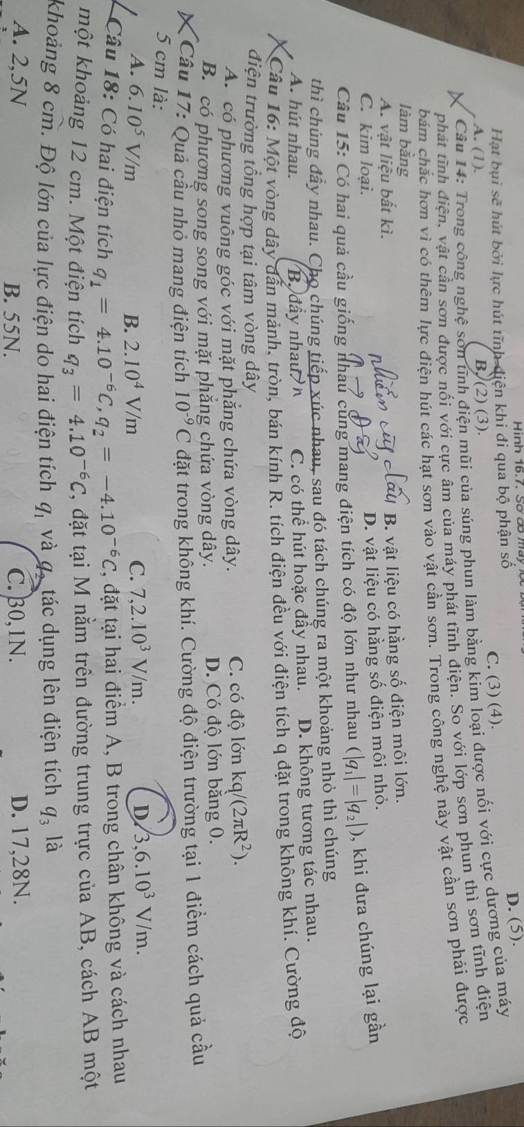 Hình 16.7. Số đố may 1ộ
Hạt bụi sẽ hút bởi lực hút tĩnh điện khi đi qua bộ phận số
D. (5).
A. (1). B. (2)(3). C. (3) (4).
Câu 14: Trong công nghệ son tĩnh điện mũi của súng phun làm bằng kim loại được nối với cực dương của máy
phát tĩnh điện, vật cần sơn được nối với cực âm của máy phát tĩnh điện. So với lớp sơn phun thì sơn tĩnh điện
bám chắc hơn vì có thêm lực điện hút các hạt sơn vào vật cần sơn. Trong công nghệ này vật cần sơn phải được
làm bằng
A. vật liệu bất kì.
B. vật liệu có hằng số điện môi lớn.
C. kim loại.
D. vật liệu có hằng số điện môi nhỏ.
Câu 15: Có hai quả cầu giống nhau cùng mang điện tích có độ lớn như nhau |q_1|=|q_2|) , khi đưa chúng lại gần
thì chúng đầy nhau. Cho chúng tiếp xúc nhau, sau đó tách chúng ra một khoảng nhỏ thì chúng
A. hút nhau. B đầy nhau C. có thể hút hoặc đầy nhau. D. không tương tác nhau.
Câu 16: Một vòng dây dẫn mảnh, tròn, bán kính R. tích điện đều với điện tích q đặt trong không khí. Cường độ
điện trường tổng hợp tại tâm vòng dây
A. có phương vuông góc với mặt phẳng chứa vòng dây. C. có độ lớn kq/(2π R^2).
B. có phương song song với mặt phăng chứa vòng dây. D. Có độ lớn bằng 0.
Cầu 17: Quả cầu nhỏ mang điện tích 10^(-9)C đặt trong không khí. Cường độ điện trường tại 1 điểm cách quả cầu
5 cm là:
A. 6.10^5V/m B. 2.10^4V/m C. 7,2.10^3V/m.
D 3,6.10^3V/m.
Câu 18: Có hai điện tích q_1=4.10^(-6)C,q_2=-4.10^(-6)C, 2, đặt tại hai điểm A, B trong chân không và cách nhau
một khoảng 12 cm. Một điện tích q_3=4.10^(-6)C 2, đặt tại M nằm trên đường trung trực của AB, cách AB một
khoảng 8 cm. Độ lớn của lực điện do hai điện tích q_1 và q, tác dụng lên điện tích q_3 là
A. 2,5N C.30,1N. D. 17,28N.
B. 55N.